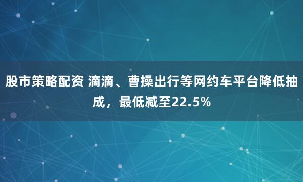 股市策略配资 滴滴、曹操出行等网约车平台降低抽成，最低减至22.5%