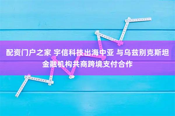 配资门户之家 宇信科技出海中亚 与乌兹别克斯坦金融机构共商跨境支付合作