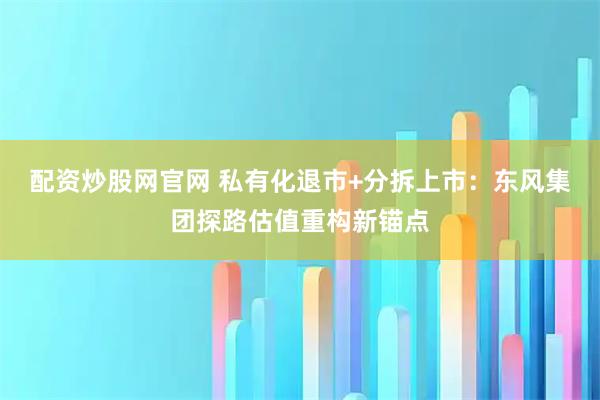配资炒股网官网 私有化退市+分拆上市：东风集团探路估值重构新锚点