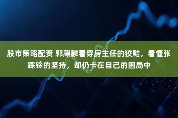 股市策略配资 郭麒麟看穿房主任的狡黠，看懂张踩铃的坚持，却仍卡在自己的困局中