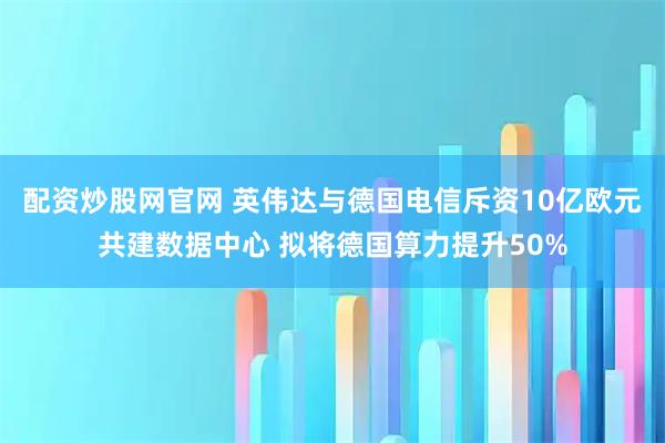 配资炒股网官网 英伟达与德国电信斥资10亿欧元共建数据中心 拟将德国算力提升50%