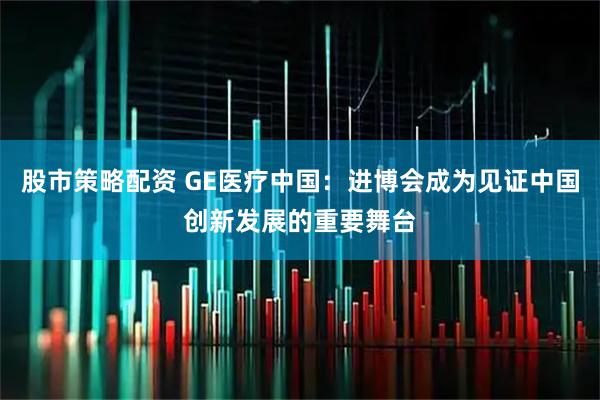 股市策略配资 GE医疗中国：进博会成为见证中国创新发展的重要舞台