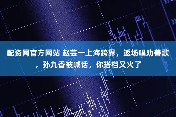 配资网官方网站 赵芸一上海跨界，返场唱劝善歌，孙九香被喊话，你搭档又火了