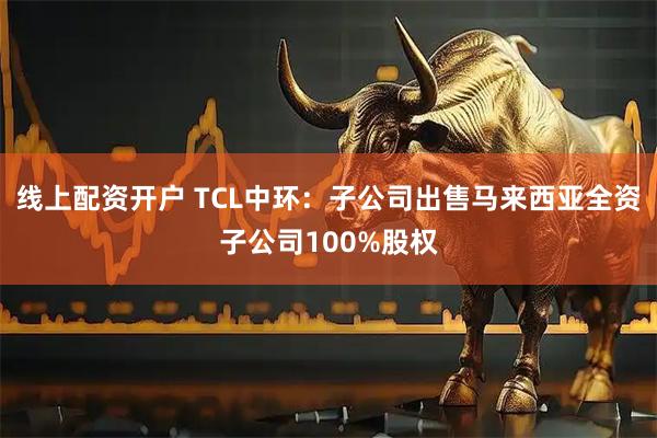 线上配资开户 TCL中环：子公司出售马来西亚全资子公司100%股权