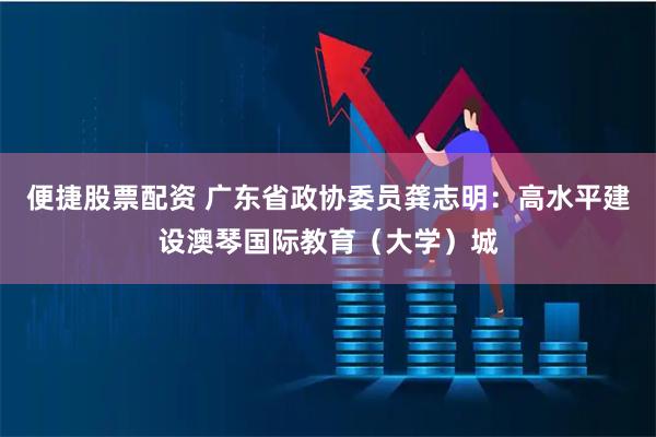 便捷股票配资 广东省政协委员龚志明：高水平建设澳琴国际教育（大学）城