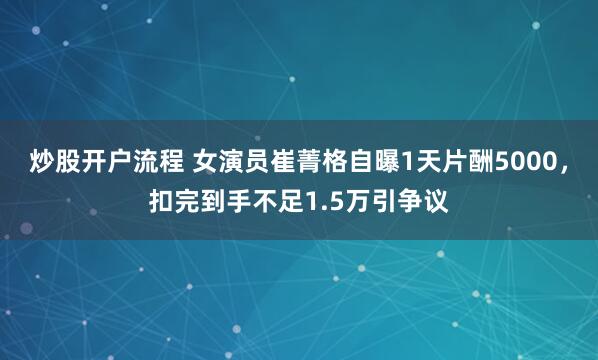 炒股开户流程 女演员崔菁格自曝1天片酬5000，扣完到手不足1.5万引争议