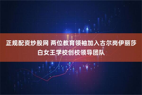 正规配资炒股网 两位教育领袖加入古尔岗伊丽莎白女王学校创校领导团队