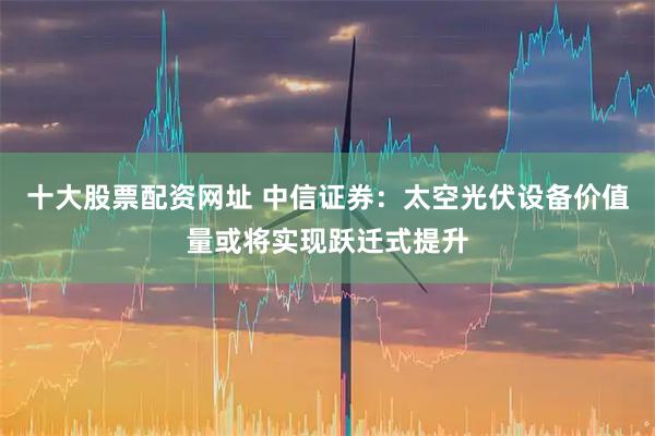 十大股票配资网址 中信证券：太空光伏设备价值量或将实现跃迁式提升