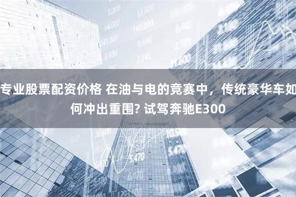 专业股票配资价格 在油与电的竞赛中，传统豪华车如何冲出重围? 试驾奔驰E300