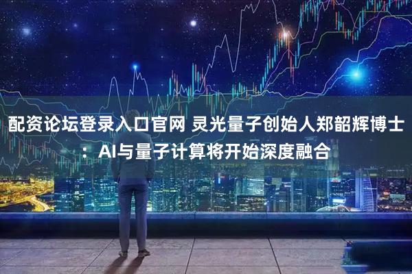配资论坛登录入口官网 灵光量子创始人郑韶辉博士:AI与量子计算将开始深度融合