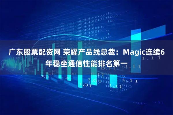 广东股票配资网 荣耀产品线总裁：Magic连续6年稳坐通信性能排名第一