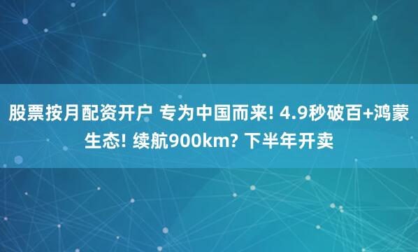 股票按月配资开户 专为中国而来! 4.9秒破百+鸿蒙生态! 续航900km? 下半年开卖