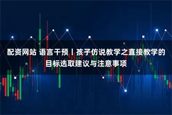 配资网站 语言干预丨孩子仿说教学之直接教学的目标选取建议与注意事项