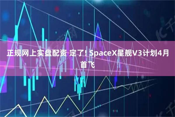 正规网上实盘配资 定了! SpaceX星舰V3计划4月首飞