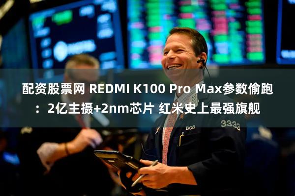 配资股票网 REDMI K100 Pro Max参数偷跑：2亿主摄+2nm芯片 红米史上最强旗舰