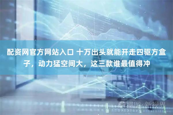 配资网官方网站入口 十万出头就能开走四驱方盒子，动力猛空间大，这三款谁最值得冲