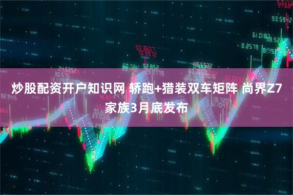 炒股配资开户知识网 轿跑+猎装双车矩阵 尚界Z7家族3月底发布