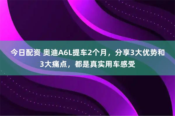 今日配资 奥迪A6L提车2个月，分享3大优势和3大痛点，都是真实用车感受
