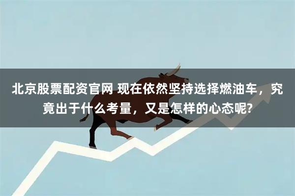 北京股票配资官网 现在依然坚持选择燃油车，究竟出于什么考量，又是怎样的心态呢?
