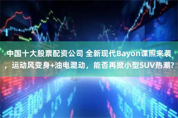 中国十大股票配资公司 全新现代Bayon谍照来袭，运动风变身+油电混动，能否再掀小型SUV热潮?
