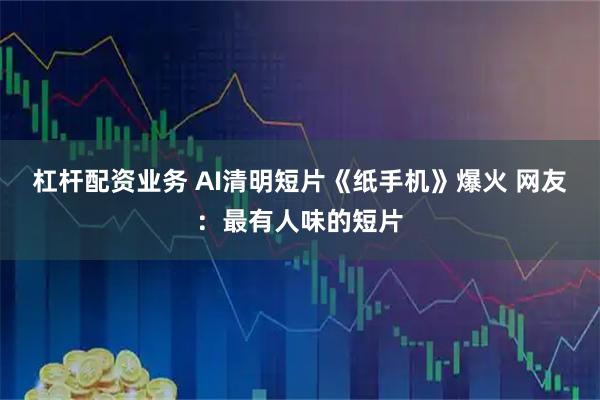 杠杆配资业务 AI清明短片《纸手机》爆火 网友：最有人味的短片