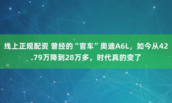 线上正规配资 曾经的“官车”奥迪A6L，如今从42.79万降到28万多，时代真的变了