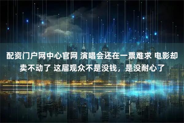 配资门户网中心官网 演唱会还在一票难求 电影却卖不动了 这届观众不是没钱，是没耐心了