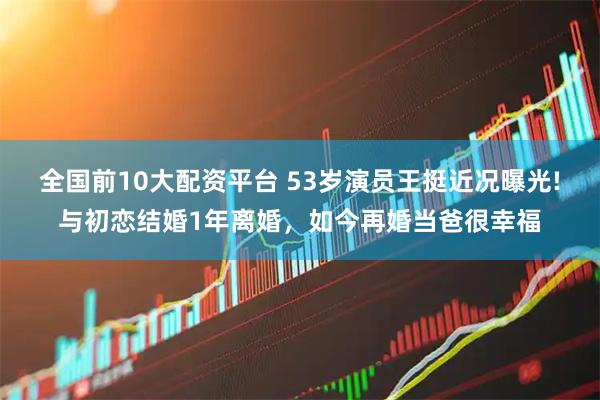全国前10大配资平台 53岁演员王挺近况曝光!与初恋结婚1年离婚，如今再婚当爸很幸福