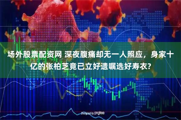 场外股票配资网 深夜腹痛却无一人照应，身家十亿的张柏芝竟已立好遗嘱选好寿衣?