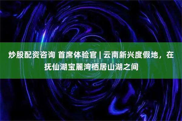 炒股配资咨询 首席体验官 | 云南新兴度假地，在抚仙湖宝麗湾栖居山湖之间