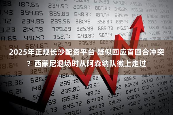 2025年正规长沙配资平台 疑似回应首回合冲突？西蒙尼退场时从阿森纳队徽上走过