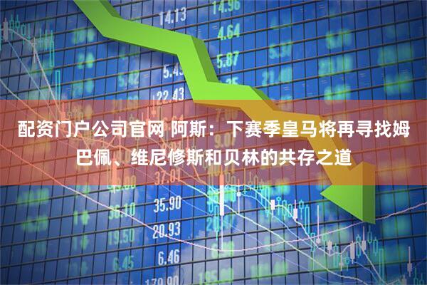 配资门户公司官网 阿斯：下赛季皇马将再寻找姆巴佩、维尼修斯和贝林的共存之道