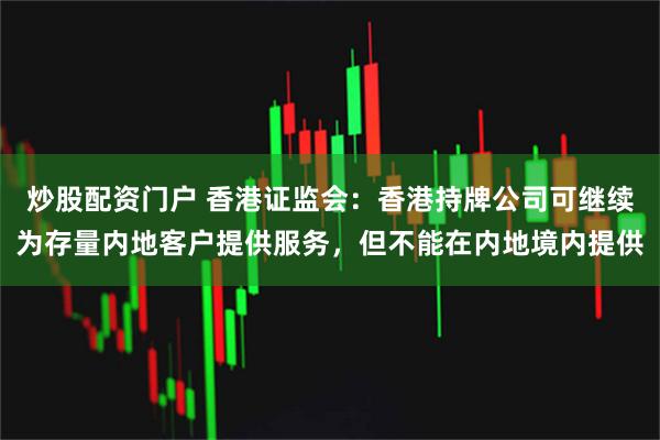炒股配资门户 香港证监会：香港持牌公司可继续为存量内地客户提供服务，但不能在内地境内提供