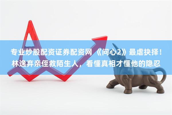 专业炒股配资证券配资网 《问心2》最虐抉择！林逸弃亲侄救陌生人，看懂真相才懂他的隐忍