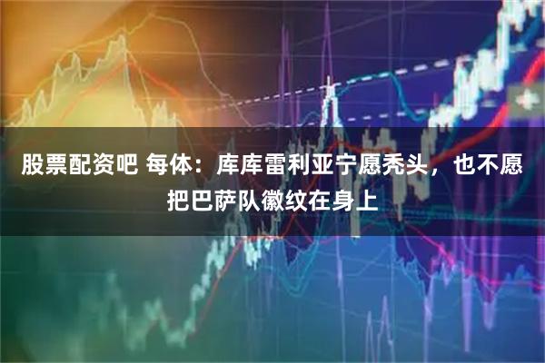 股票配资吧 每体：库库雷利亚宁愿秃头，也不愿把巴萨队徽纹在身上