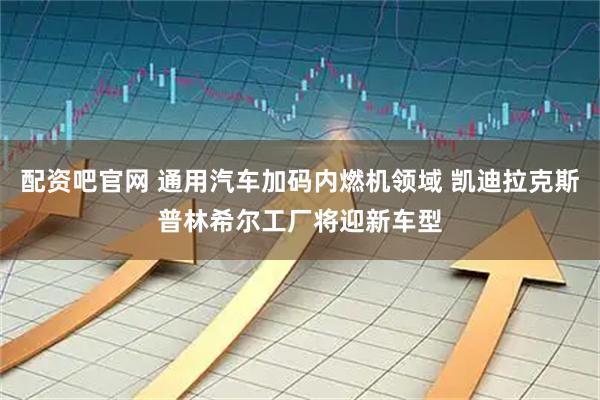 配资吧官网 通用汽车加码内燃机领域 凯迪拉克斯普林希尔工厂将迎新车型