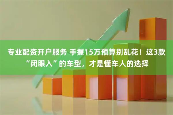 专业配资开户服务 手握15万预算别乱花！这3款“闭眼入”的车型，才是懂车人的选择